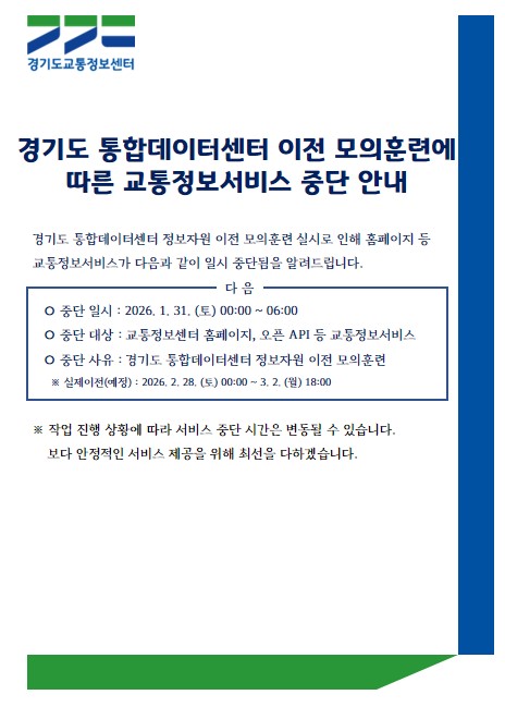 경기도 통합데이터센터 이전 모의훈련에 따른 교통정보서비스 중단 안내.
경기도 통합데이터센터 정보자원 이전 모의훈련 실시로 인해 홈페이지 등 교통정보서비스가 다음과 같이 일시 중단됨을 알려드립니다.
○ 중단 일시 : 2026. 1. 31. (토) 00:00 ~ 06:00
○ 중단 대상 : 교통정보센터 홈페이지, 오픈 API 등 교통정보서비스
○ 중단 사유 : 경기도 통합데이터센터 정보자원 이전 모의훈련
※ 실제이전(예정) : 2026. 2. 28. (토) 00:00 ~ 3. 2. (월) 18:00
※ 작업 진행 상황에 따라 서비스 중단 시간은 변동될 수 있습니다. 보다 안정적인 서비스 제공을 위해 최선을 다하겠습니다.