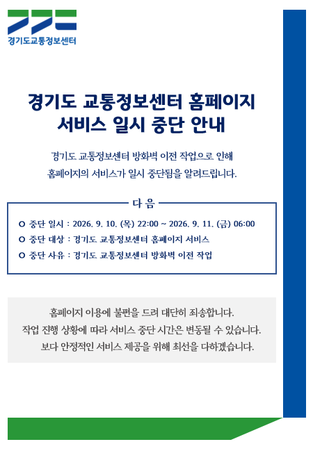 경기도 교통정보센터 홈페이지
서비스 일시 중단 안내

경기도 교통정보센터 방화벽 이전 작업으로 인해  
홈페이지의 서비스가 일시 중단됨을 알려드립니다.

○ 중단 일시 : 2026. 9. 10. (목) 22:00 ~ 2026. 9. 11. (금) 06:00
○ 중단 대상 : 경기도 교통정보센터 홈페이지 서비스
○ 중단 사유 : 경기도 교통정보센터 방화벽 이전 작업

홈페이지 이용에 불편을 드려 대단히 죄송합니다.
작업 진행 상황에 따라 서비스 중단 시간은 변동될 수 있습니다.
보다 안정적인 서비스 제공을 위해 최선을 다하겠습니다.

