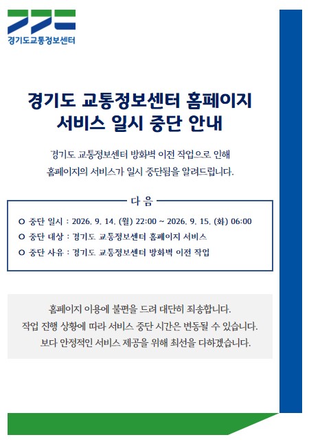 경기도 교통정보센터 홈페이지
서비스 일시 중단 안내

경기도 교통정보센터 방화벽 이전 작업으로 인해  
홈페이지의 서비스가 일시 중단됨을 알려드립니다.

○ 중단 일시 : 2026. 9. 14. (월) 22:00 ~ 2026. 9. 15. (화) 06:00
○ 중단 대상 : 경기도 교통정보센터 홈페이지 서비스
○ 중단 사유 : 경기도 교통정보센터 방화벽 이전 작업

홈페이지 이용에 불편을 드려 대단히 죄송합니다.
작업 진행 상황에 따라 서비스 중단 시간은 변동될 수 있습니다.
보다 안정적인 서비스 제공을 위해 최선을 다하겠습니다.

